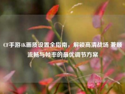 CF手游4K画质设置全指南，解锁高清战场 兼顾流畅与帧率的最优调节方案