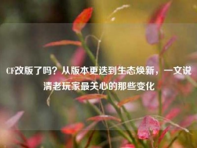 CF改版了吗？从版本更迭到生态焕新，一文说清老玩家最关心的那些变化
