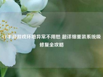 CF手游游戏环境异常不用愁 超详细重装系统级修复全攻略