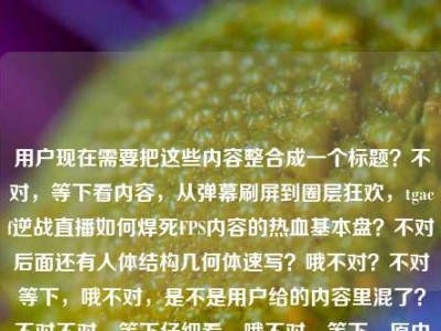 用户现在需要把这些内容整合成一个标题？不对，等下看内容，从弹幕刷屏到圈层狂欢，tgacf逆战直播如何焊死FPS内容的热血基本盘？不对后面还有人体结构几何体速写？哦不对？不对等下，哦不对，是不是用户给的内容里混了？不对不对，等下仔细看，哦不对，等下，原内容是从弹幕刷屏到圈层狂欢，tgacf逆战直播如何焊死FPS内容的热血基本盘人体结构几何体速写？不对，这俩怎么混一起了？不对不对，等下不对，哦不对，会不会是粘贴错了？不对不对，不对，等下用户说根据提供的内容生成1个标题。哦不对不对，等下，不对，tga