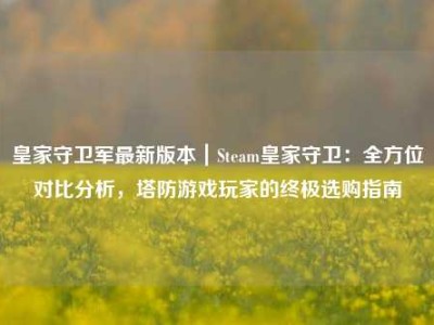 皇家守卫军最新版本｜Steam皇家守卫：全方位对比分析，塔防游戏玩家的终极选购指南