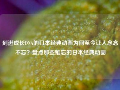 刻进成长DNA的日本经典动画为何至今让人念念不忘？盘点那些难忘的日本经典动画