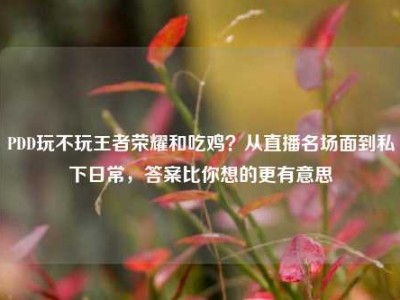 PDD玩不玩王者荣耀和吃鸡？从直播名场面到私下日常，答案比你想的更有意思