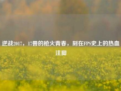逆战2017，17兽的枪火青春，刻在FPS史上的热血注脚