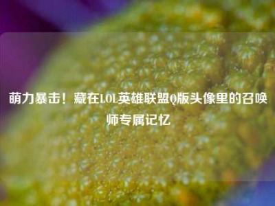 萌力暴击！藏在LOL英雄联盟Q版头像里的召唤师专属记忆