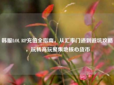 韩服LOL RP充值全指南，从汇率门道到避坑攻略，玩转高玩聚集地核心货币
