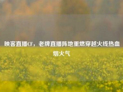 映客直播CF，老牌直播阵地重燃穿越火线热血烟火气