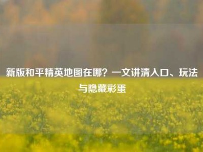 新版和平精英地图在哪？一文讲清入口、玩法与隐藏彩蛋