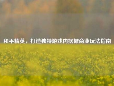 和平精英，打造独特游戏内摆摊商业玩法指南