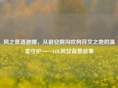风之低语迦娜，从祖安阴沟吹向符文之地的温柔守护——LOL风女背景故事