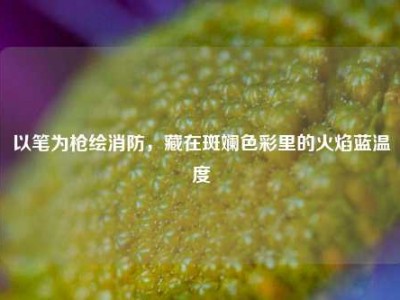 以笔为枪绘消防，藏在斑斓色彩里的火焰蓝温度