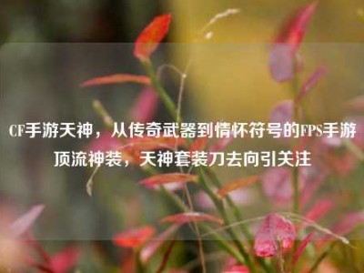 CF手游天神，从传奇武器到情怀符号的FPS手游顶流神装，天神套装刀去向引关注