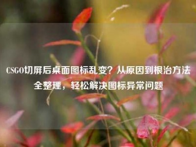 CSGO切屏后桌面图标乱变？从原因到根治方法全整理，轻松解决图标异常问题