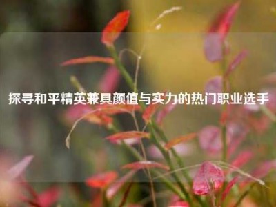 探寻和平精英兼具颜值与实力的热门职业选手