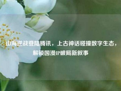 山海逆战登陆腾讯，上古神话碰撞数字生态，解锁国漫IP破局新叙事