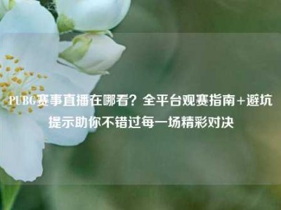 PUBG赛事直播在哪看？全平台观赛指南+避坑提示助你不错过每一场精彩对决