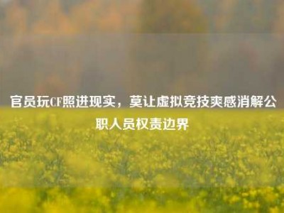 官员玩CF照进现实，莫让虚拟竞技爽感消解公职人员权责边界