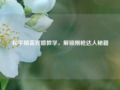 和平精英双喷教学，解锁刚枪达人秘籍