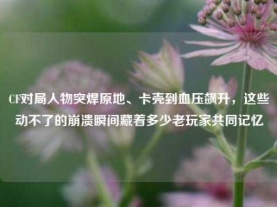 CF对局人物突焊原地、卡壳到血压飙升，这些动不了的崩溃瞬间藏着多少老玩家共同记忆