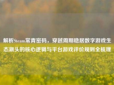 解析Steam常青密码，穿越周期稳居数字游戏生态潮头的核心逻辑与平台游戏评价规则全梳理
