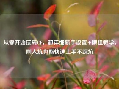 从零开始玩转CF，超详细新手设置+瞬狙教学，刚入坑也能快速上手不踩坑