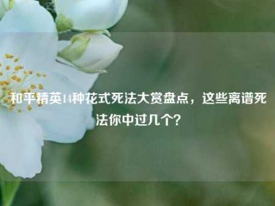 和平精英14种花式死法大赏盘点，这些离谱死法你中过几个？
