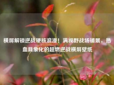 横屏解锁逆战硬核浪漫！满视野战场铺展，热血具象化的超燃逆战横屏壁纸