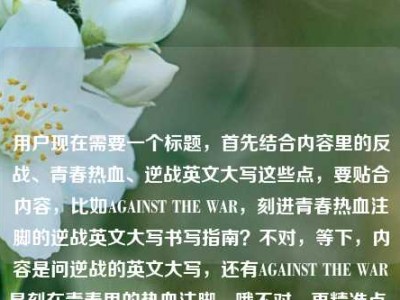 用户现在需要一个标题，首先结合内容里的反战、青春热血、逆战英文大写这些点，要贴合内容，比如AGAINST THE WAR，刻进青春热血注脚的逆战英文大写书写指南？不对，等下，内容是问逆战的英文大写，还有AGAINST THE WAR是刻在青春里的热血注脚，哦不对，再精准点，要把核心元素都带上，AGAINST THE WAR、青春热血注脚、逆战英文大写疑问？不对，直接生成一个，比如AGAINST THE WAR，刻在青春热血注脚里的逆战英文大写写法解答？不对，再顺一点，哦，不对，用户的内容是AGA