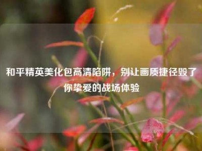 和平精英美化包高清陷阱，别让画质捷径毁了你挚爱的战场体验