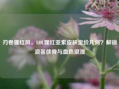 刃卷猩红风，LOL猩红亚索皮肤定价几何？解锁浪客侠骨与血色浪漫