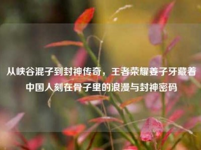 从峡谷混子到封神传奇，王者荣耀姜子牙藏着中国人刻在骨子里的浪漫与封神密码