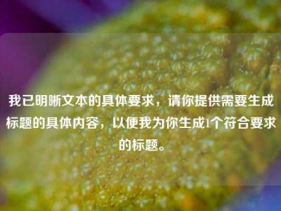 我已明晰文本的具体要求，请你提供需要生成标题的具体内容，以便我为你生成1个符合要求的标题。