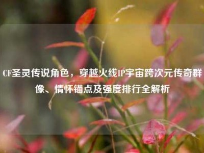 CF圣灵传说角色，穿越火线IP宇宙跨次元传奇群像、情怀锚点及强度排行全解析