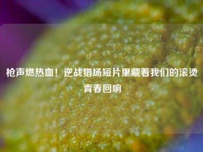 枪声燃热血！逆战猎场短片里藏着我们的滚烫青春回响