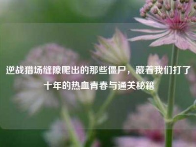 逆战猎场缝隙爬出的那些僵尸，藏着我们打了十年的热血青春与通关秘籍