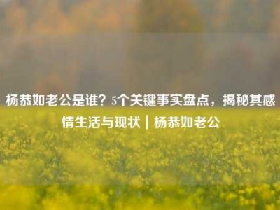 杨恭如老公是谁？5个关键事实盘点，揭秘其感情生活与现状｜杨恭如老公