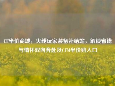 CF半价商城，火线玩家装备补给站，解锁省钱与情怀双向奔赴及CFM半价购入口