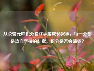从荣誉元帅积分看CF手游成长叙事，每一分都是热血坚持的勋章，积分是否会清零？