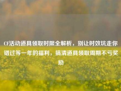 CF活动道具领取时限全解析，别让时效坑走你错过等一年的福利，搞清道具领取周期不亏奖励