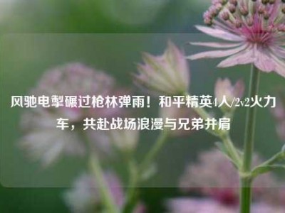 风驰电掣碾过枪林弹雨！和平精英4人/2v2火力车，共赴战场浪漫与兄弟并肩