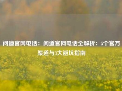 问道官网电话：问道官网电话全解析：5个官方渠道与3大避坑指南