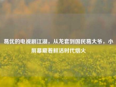 葛优的电视剧江湖，从龙套到国民葛大爷，小屏幕藏着鲜活时代烟火