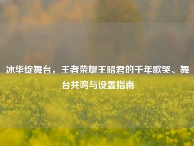 冰华绽舞台，王者荣耀王昭君的千年歌哭、舞台共鸣与设置指南
