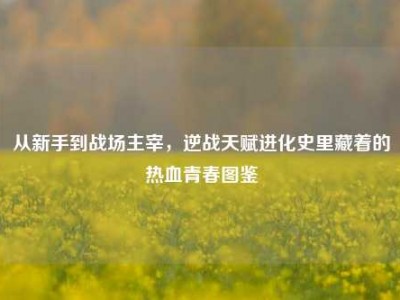 从新手到战场主宰，逆战天赋进化史里藏着的热血青春图鉴