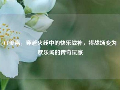 CF美嘉，穿越火线中的快乐战神，将战场变为欢乐场的传奇玩家