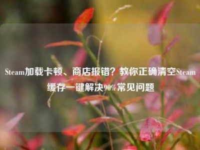 Steam加载卡顿、商店报错？教你正确清空Steam缓存一键解决90%常见问题