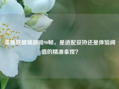 英雄联盟端游锁90帧，是适配妥协还是体验阈值的精准拿捏？