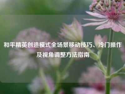 和平精英创造模式全场景移动技巧、冷门操作及视角调整方法指南