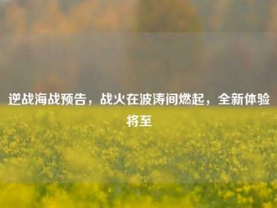 逆战海战预告，战火在波涛间燃起，全新体验将至