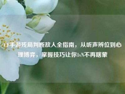 CF手游残局判断敌人全指南，从听声辨位到心理博弈，掌握技巧让你1vN不再瞎蒙